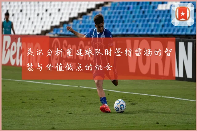 美记分析重建球队时签特雷杨的智慧与价值低点的机会