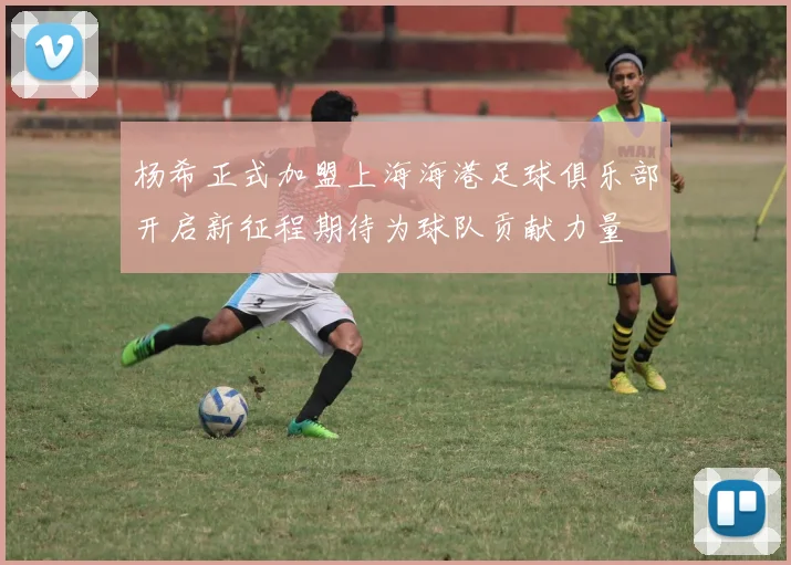 杨希正式加盟上海海港足球俱乐部开启新征程期待为球队贡献力量