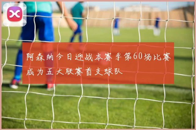 阿森纳今日迎战本赛季第60场比赛成为五大联赛首支球队