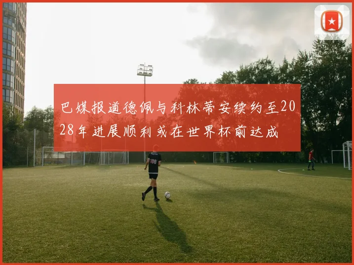 巴媒报道德佩与科林蒂安续约至2028年进展顺利或在世界杯前达成