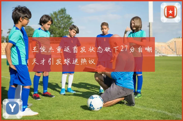 王俊杰重返首发状态砍下27分自嘲天才引发球迷热议