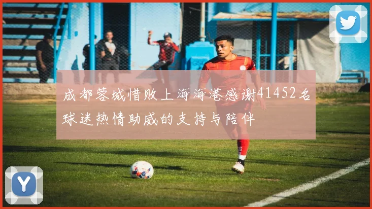 成都蓉城惜败上海海港感谢41452名球迷热情助威的支持与陪伴