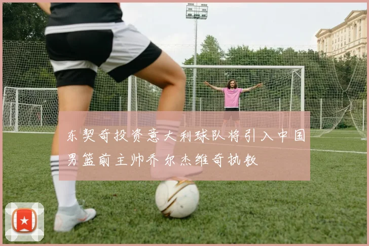 东契奇投资意大利球队将引入中国男篮前主帅乔尔杰维奇执教