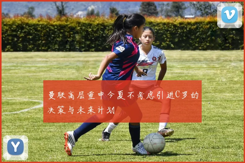曼联高层重申今夏不考虑引进C罗的决策与未来计划