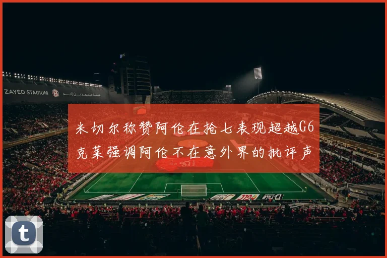 米切尔称赞阿伦在抢七表现超越G6克莱强调阿伦不在意外界的批评声音