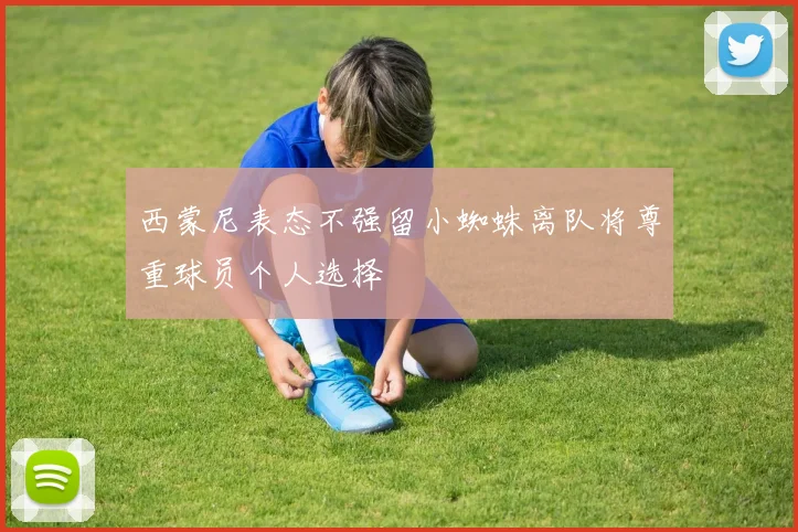 西蒙尼表态不强留小蜘蛛离队将尊重球员个人选择