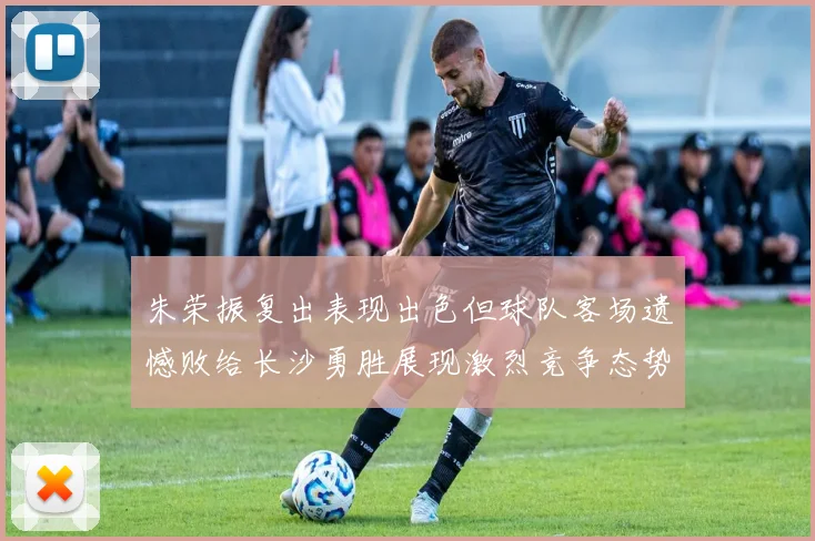 朱荣振复出表现出色但球队客场遗憾败给长沙勇胜展现激烈竞争态势