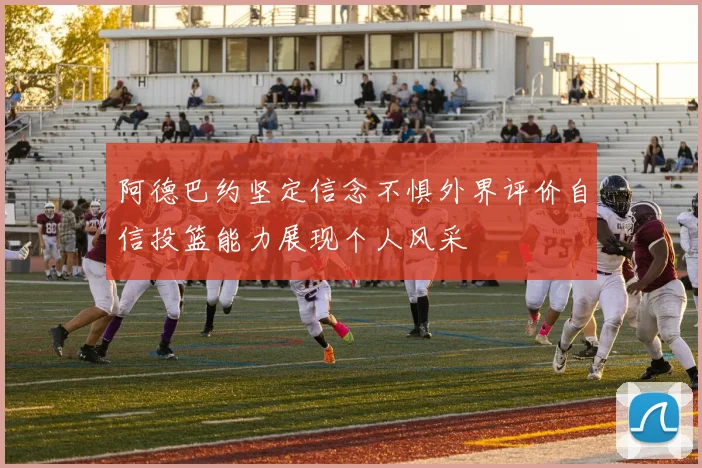 阿德巴约坚定信念不惧外界评价自信投篮能力展现个人风采
