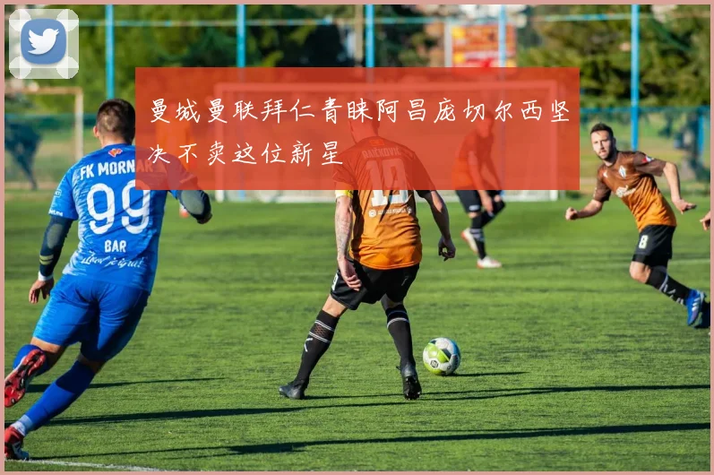 曼城曼联拜仁青睐阿昌庞切尔西坚决不卖这位新星