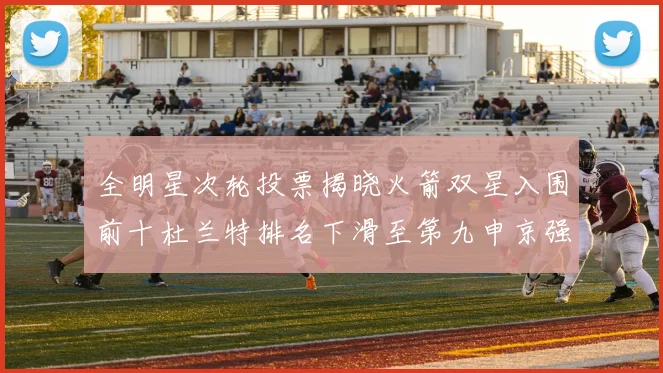 全明星次轮投票揭晓火箭双星入围前十杜兰特排名下滑至第九申京强势晋级第十位